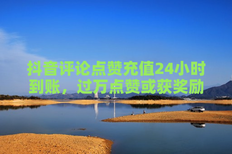 抖音评论点赞充值24小时到账，过万点赞或获奖励。