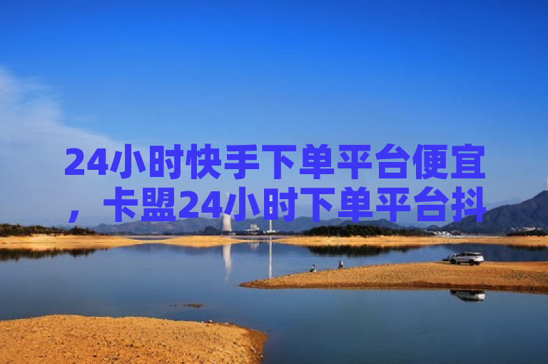 24小时快手下单平台便宜，卡盟24小时下单平台抖音。