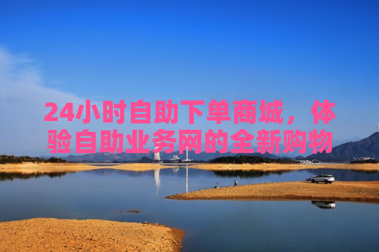 24小时自助下单商城，体验自助业务网的全新购物方式，2024年必备技能。