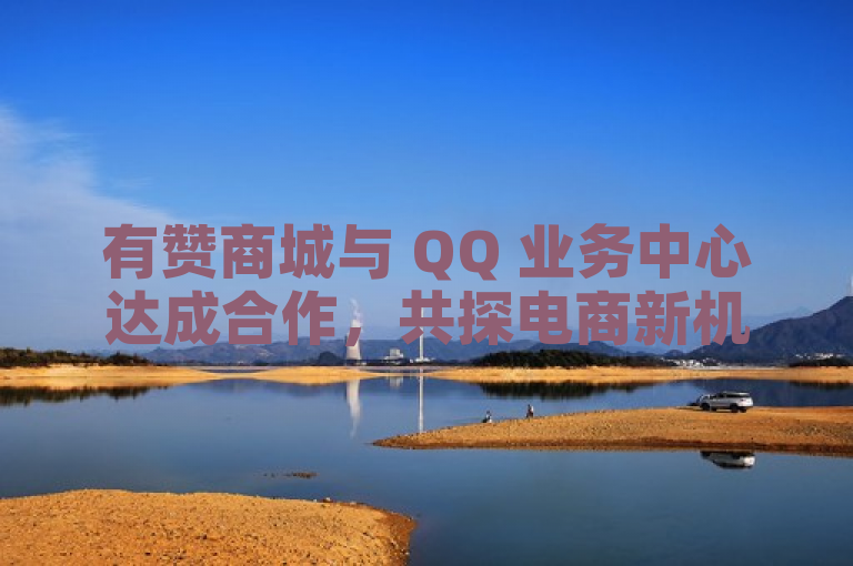 有赞商城与 QQ 业务中心达成合作，共探电商新机遇。