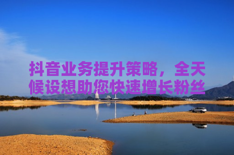 抖音业务提升策略，全天候设想助您快速增长粉丝。