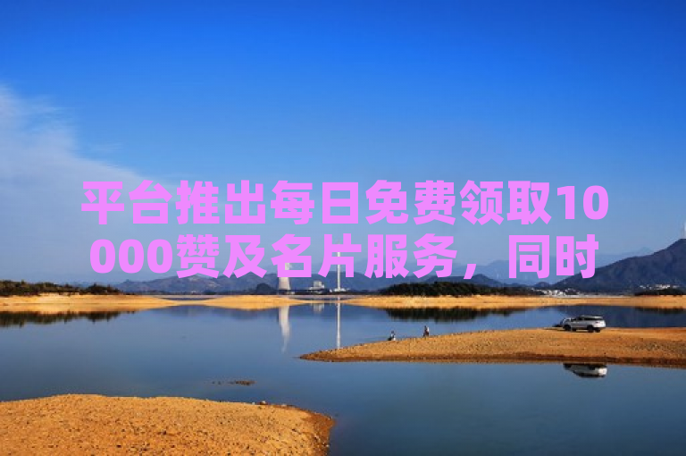 平台推出每日免费领取10000赞及名片服务，同时提供抖音账号和B站粉丝购买。
