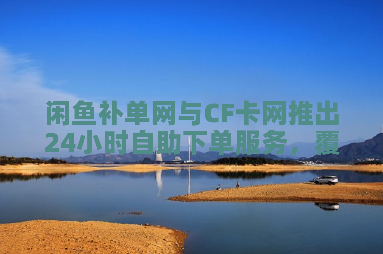 闲鱼补单网与CF卡网推出24小时自助下单服务，覆盖QQ说说浏览秒赞及抖音业务。