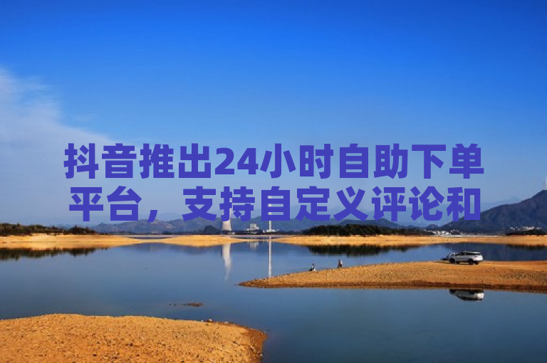 抖音推出24小时自助下单平台，支持自定义评论和快手点赞服务。