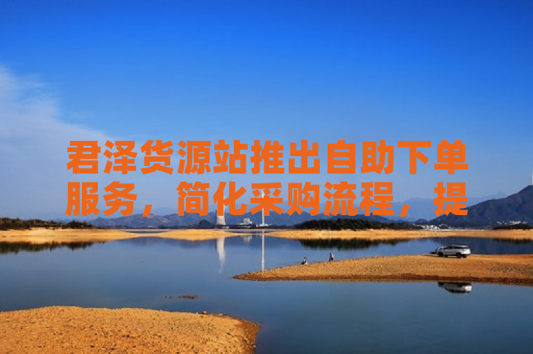 君泽货源站推出自助下单服务，简化采购流程，提升商家效率。