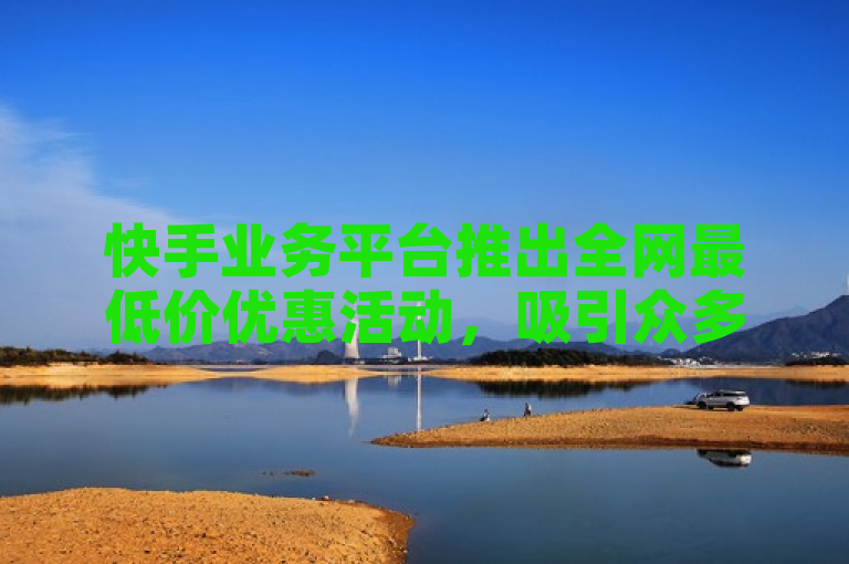 快手业务平台推出全网最低价优惠活动，吸引众多用户关注。