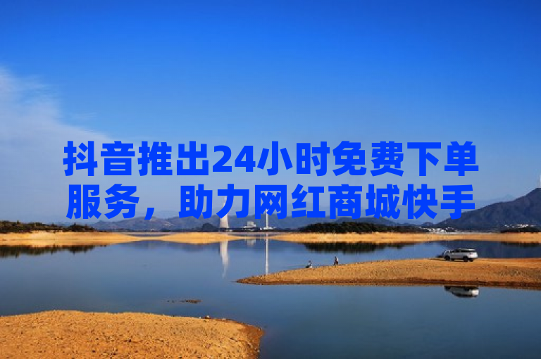 抖音推出24小时免费下单服务，助力网红商城快手业务增长。