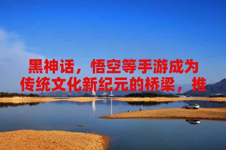 黑神话，悟空等手游成为传统文化新纪元的桥梁，推动文化传承。