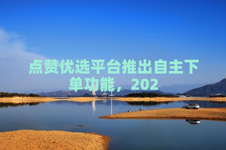 点赞优选平台推出自主下单功能，2025年购物新趋势。