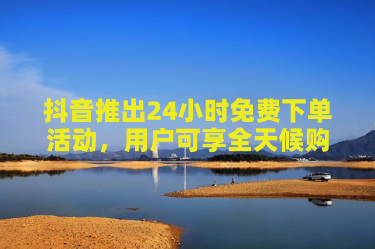 抖音推出24小时免费下单活动，用户可享全天候购物优惠。