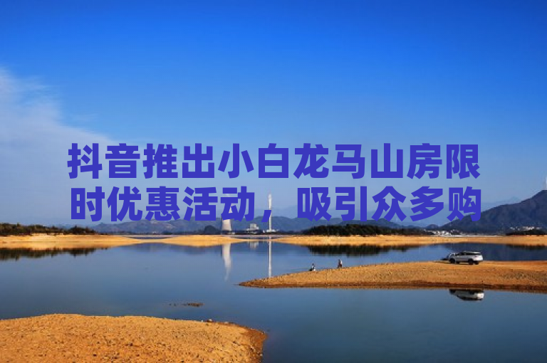 抖音推出小白龙马山房限时优惠活动，吸引众多购房者关注。