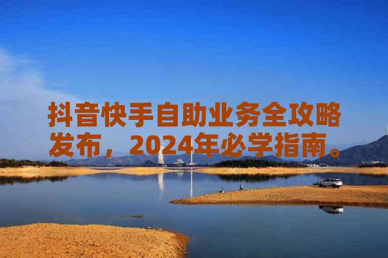 抖音快手自助业务全攻略发布，2024年必学指南。
