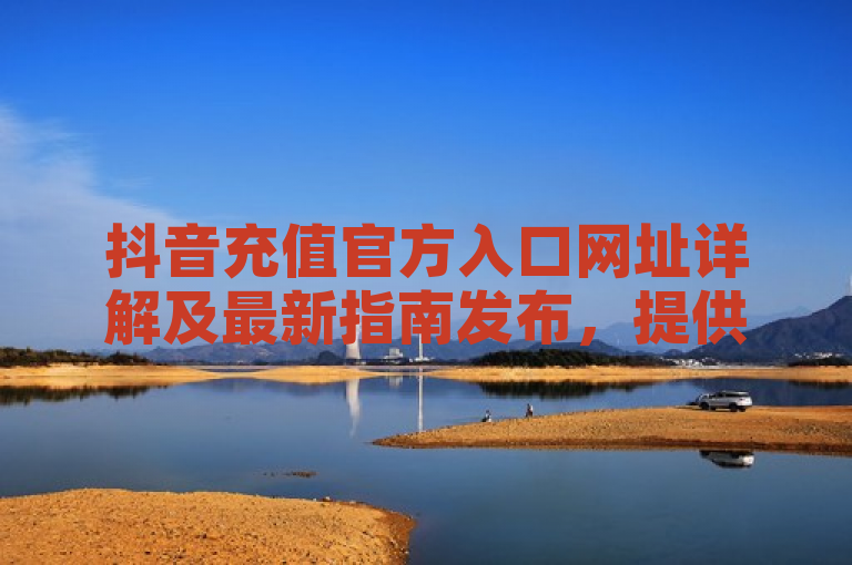 抖音充值官方入口网址详解及最新指南发布，提供便捷安全的充值服务。