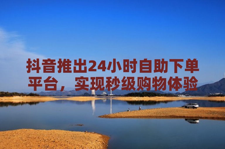 抖音推出24小时自助下单平台，实现秒级购物体验。