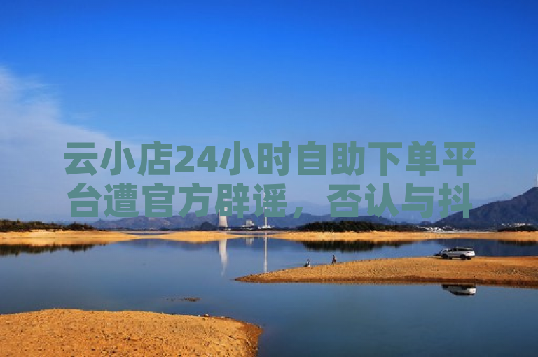 云小店24小时自助下单平台遭官方辟谣，否认与抖音快手点赞粉丝服务有关。
