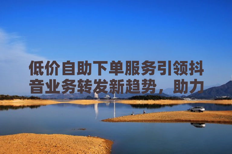 低价自助下单服务引领抖音业务转发新趋势，助力内容创作者高效增粉。