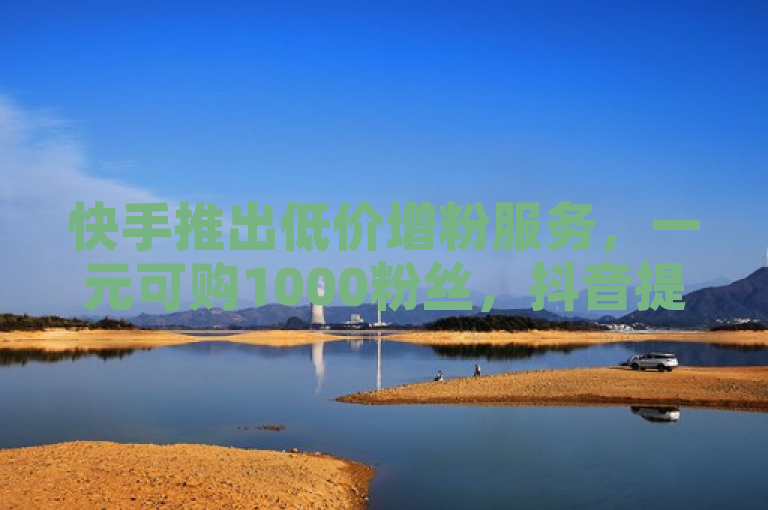 快手推出低价增粉服务，一元可购1000粉丝，抖音提供免费浏览量提升至1000次。