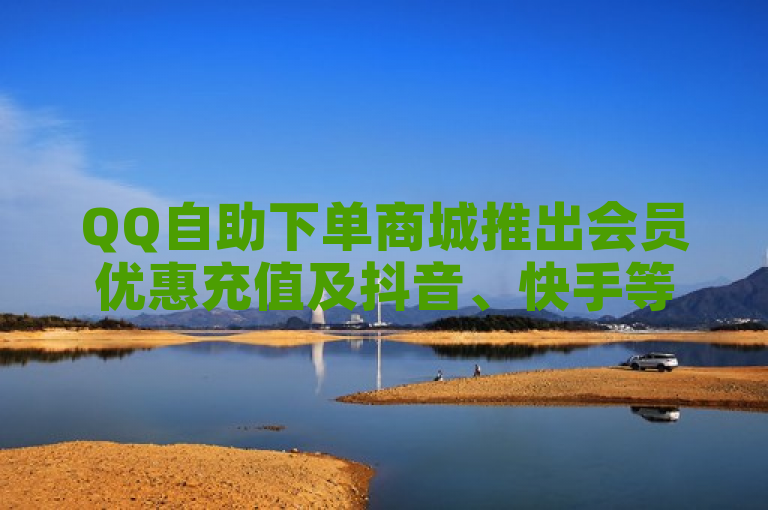 QQ自助下单商城推出会员优惠充值及抖音、快手等平台点赞服务。