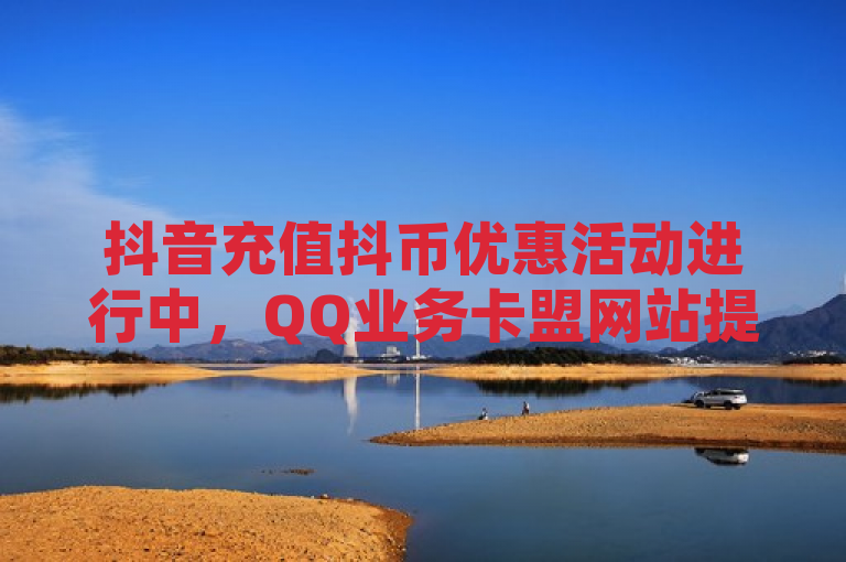 抖音充值抖币优惠活动进行中，QQ业务卡盟网站提供免费领取服务。