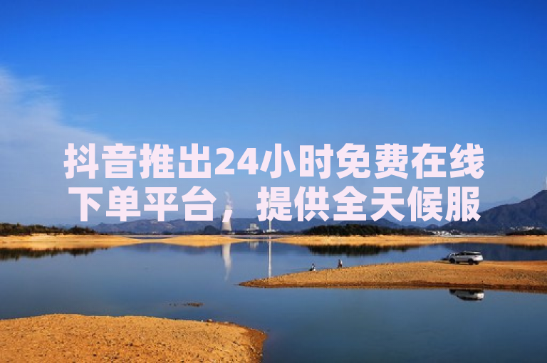 抖音推出24小时免费在线下单平台，提供全天候服务。