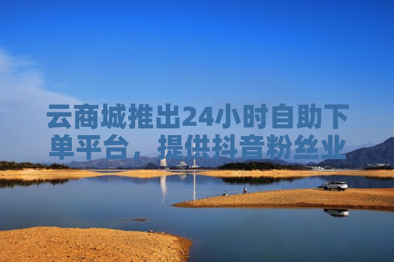 云商城推出24小时自助下单平台，提供抖音粉丝业务卡盟服务。