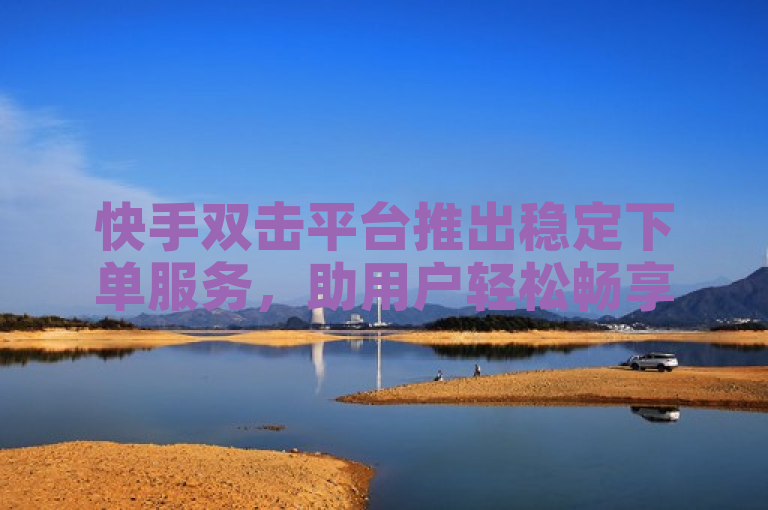 快手双击平台推出稳定下单服务，助用户轻松畅享畅销商品。