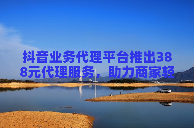 抖音业务代理平台推出388元代理服务，助力商家轻松拓展市场。