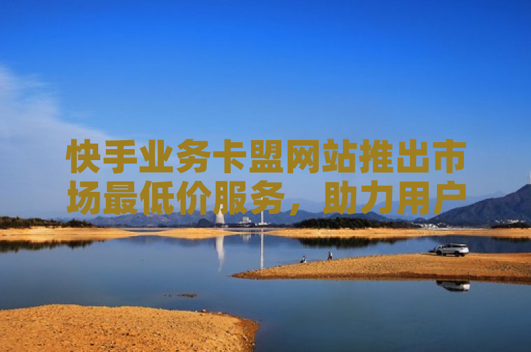 快手业务卡盟网站推出市场最低价服务，助力用户高效增长。
