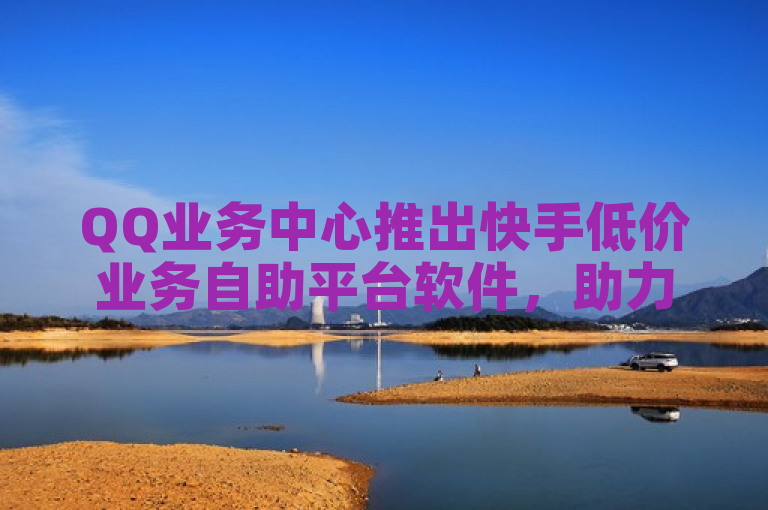 QQ业务中心推出快手低价业务自助平台软件，助力用户便捷高效管理。