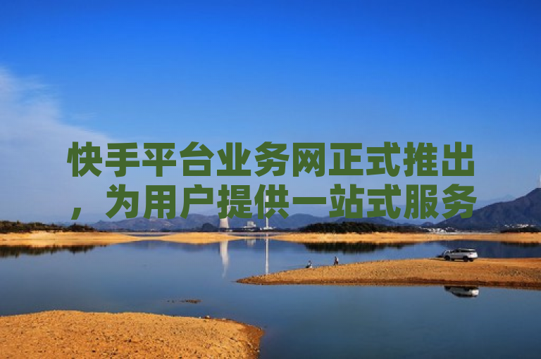 快手平台业务网正式推出，为用户提供一站式服务体验。