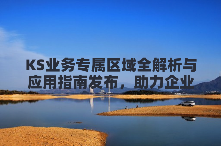 KS业务专属区域全解析与应用指南发布，助力企业精准营销。