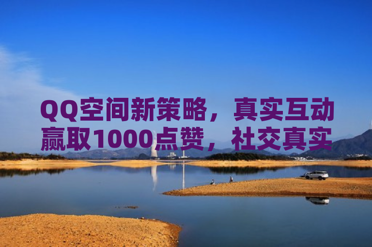 QQ空间新策略，真实互动赢取1000点赞，社交真实性成焦点。