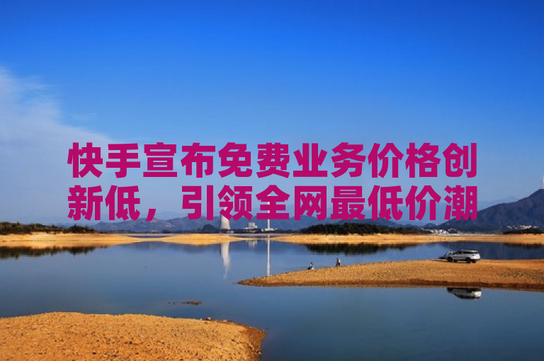 快手宣布免费业务价格创新低，引领全网最低价潮流！