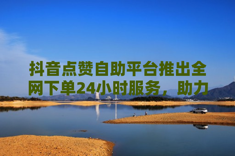 抖音点赞自助平台推出全网下单24小时服务，助力dy业务增长。