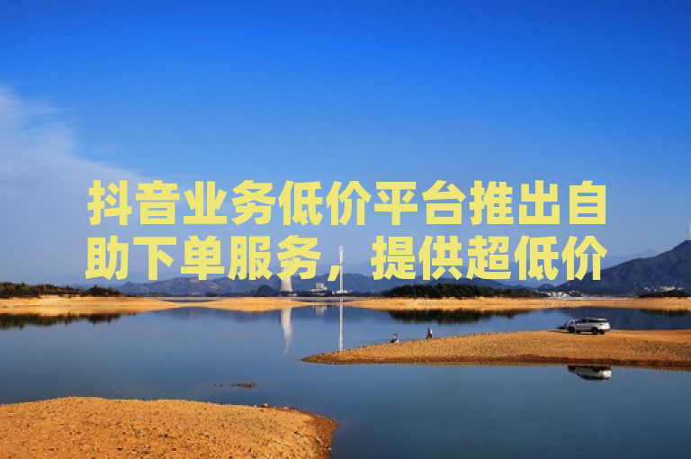 抖音业务低价平台推出自助下单服务，提供超低价格优势。