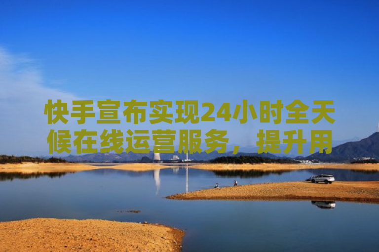 快手宣布实现24小时全天候在线运营服务，提升用户体验。