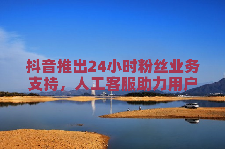 抖音推出24小时粉丝业务支持，人工客服助力用户增长。