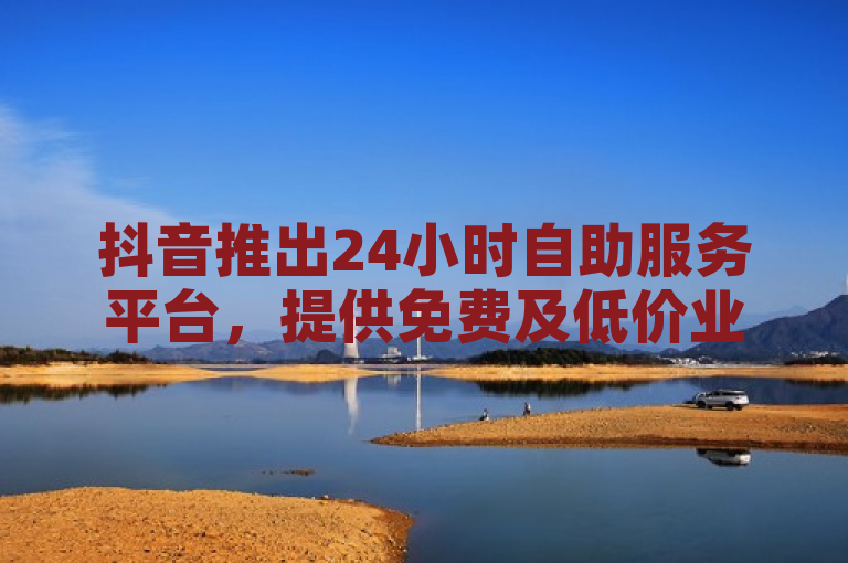 抖音推出24小时自助服务平台，提供免费及低价业务链接。