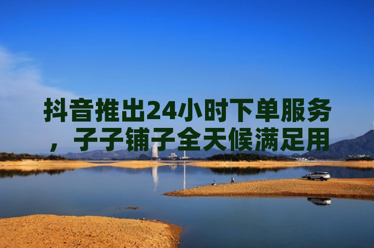 抖音推出24小时下单服务，子子铺子全天候满足用户需求。