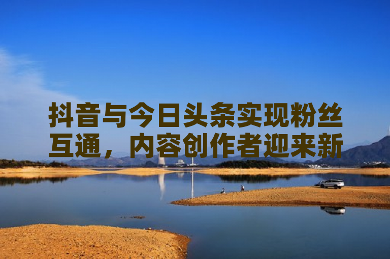 抖音与今日头条实现粉丝互通，内容创作者迎来新机遇。