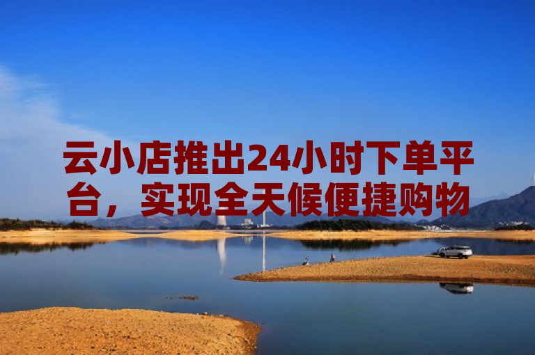 云小店推出24小时下单平台，实现全天候便捷购物体验。