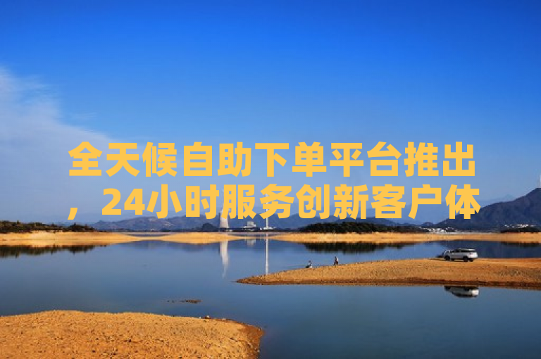 全天候自助下单平台推出，24小时服务创新客户体验。