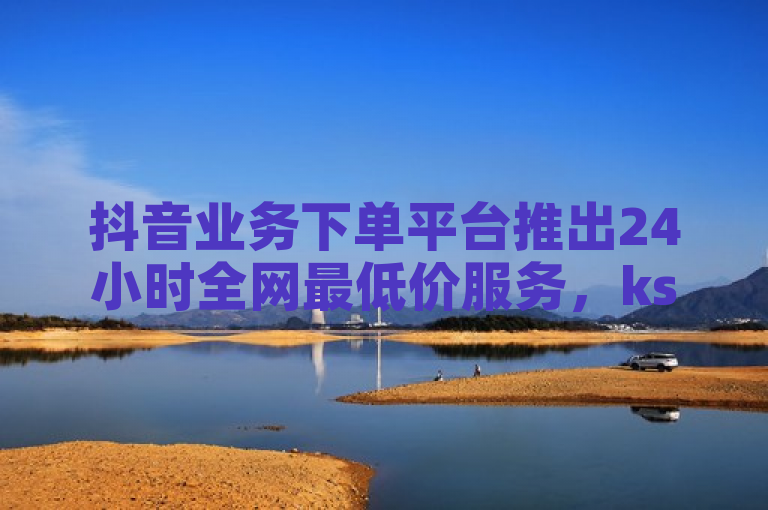 抖音业务下单平台推出24小时全网最低价服务，ks双击飞速响应。