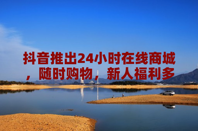 抖音推出24小时在线商城，随时购物，新人福利多！