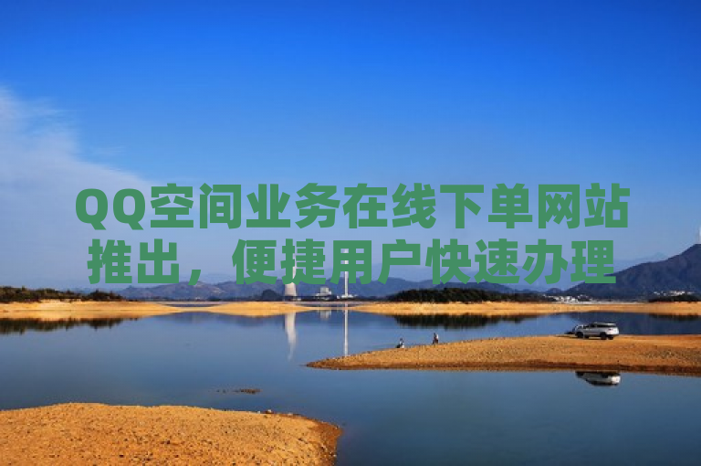 QQ空间业务在线下单网站推出，便捷用户快速办理各类空间服务。