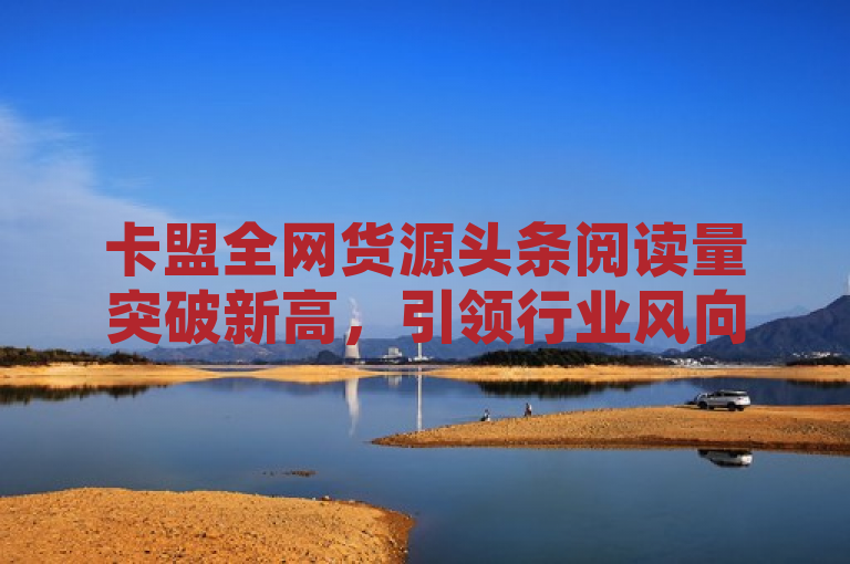卡盟全网货源头条阅读量突破新高，引领行业风向标。