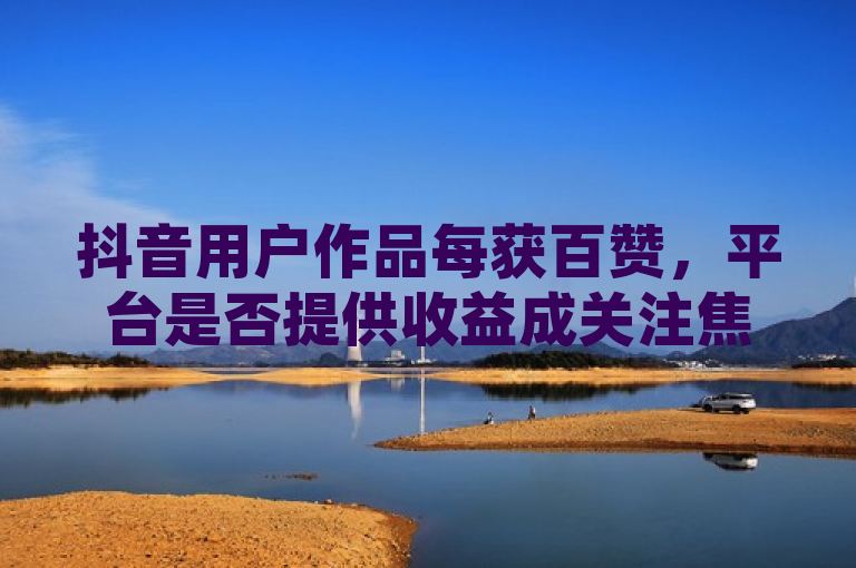 抖音用户作品每获百赞，平台是否提供收益成关注焦点。