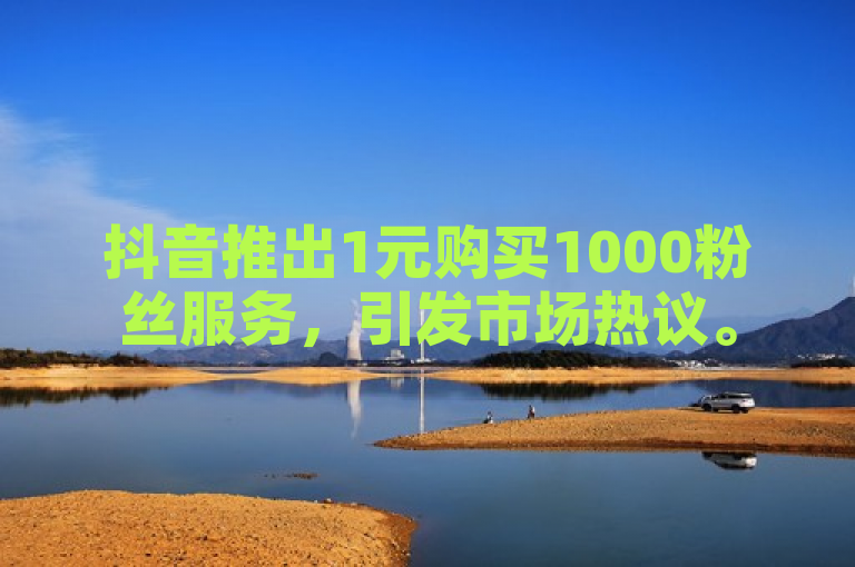 抖音推出1元购买1000粉丝服务，引发市场热议。