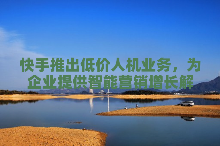 快手推出低价人机业务，为企业提供智能营销增长解决方案。