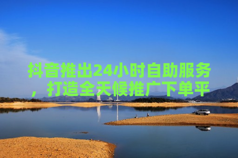抖音推出24小时自助服务，打造全天候推广下单平台。